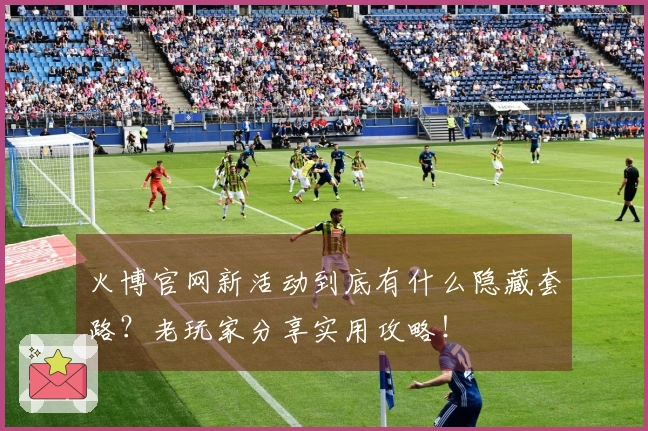 火博官网新活动到底有什么隐藏套路？老玩家分享实用攻略！