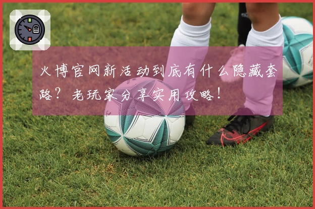 火博官网新活动到底有什么隐藏套路？老玩家分享实用攻略！