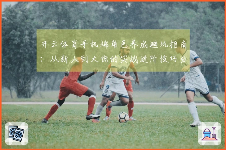 开云体育手机端角色养成避坑指南：从新人到大佬的实战进阶技巧分享